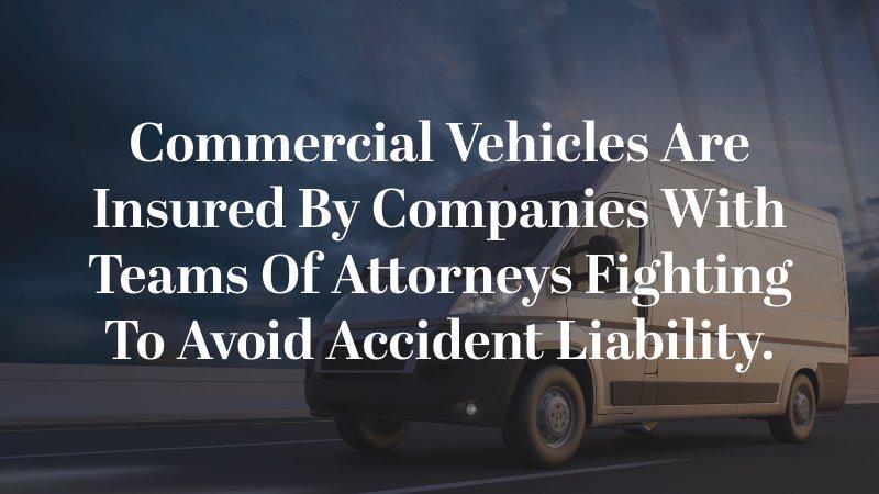 Commercial vehicles are insured by companies with teams of attorneys fighting to avoid accident liability.